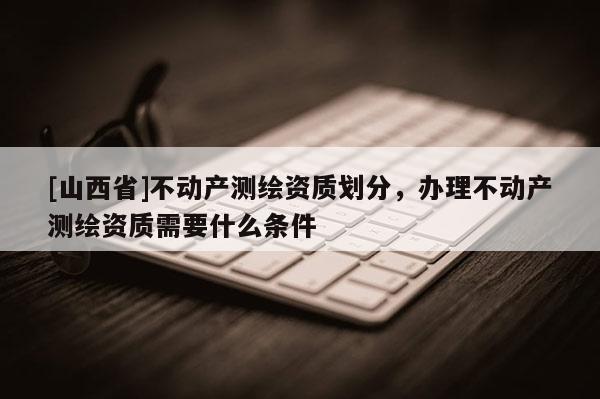[山西省]不动产测绘资质划分，办理不动产测绘资质需要什么条件