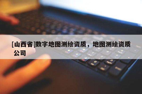 [山西省]数字地图测绘资质，地图测绘资质 公司
