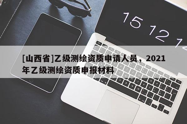 [山西省]乙级测绘资质申请人员，2021年乙级测绘资质申报材料