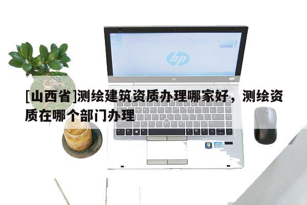 [山西省]测绘建筑资质办理哪家好，测绘资质在哪个部门办理