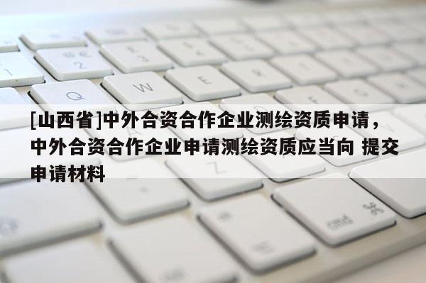 [山西省]中外合资合作企业测绘资质申请，中外合资合作企业申请测绘资质应当向 提交申请材料