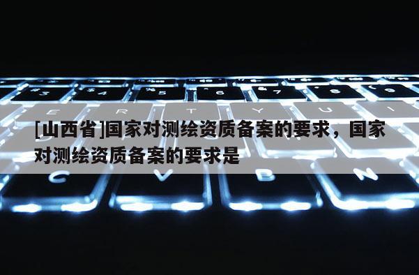 [山西省]国家对测绘资质备案的要求，国家对测绘资质备案的要求是