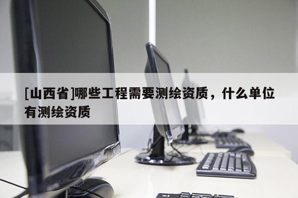 [山西省]哪些工程需要测绘资质，什么单位有测绘资质