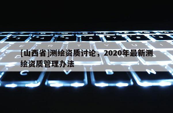 [山西省]测绘资质讨论，2020年最新测绘资质管理办法