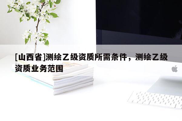 [山西省]测绘乙级资质所需条件，测绘乙级资质业务范围