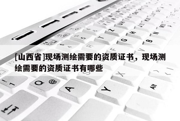 [山西省]现场测绘需要的资质证书，现场测绘需要的资质证书有哪些