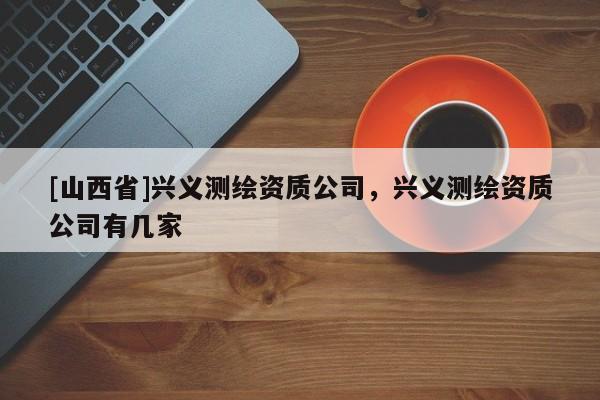 [山西省]兴义测绘资质公司，兴义测绘资质公司有几家