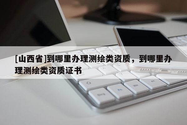 [山西省]到哪里办理测绘类资质，到哪里办理测绘类资质证书