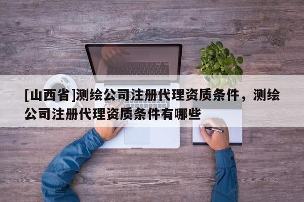 [山西省]测绘公司注册代理资质条件，测绘公司注册代理资质条件有哪些