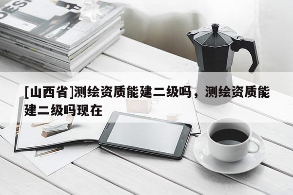 [山西省]测绘资质能建二级吗，测绘资质能建二级吗现在