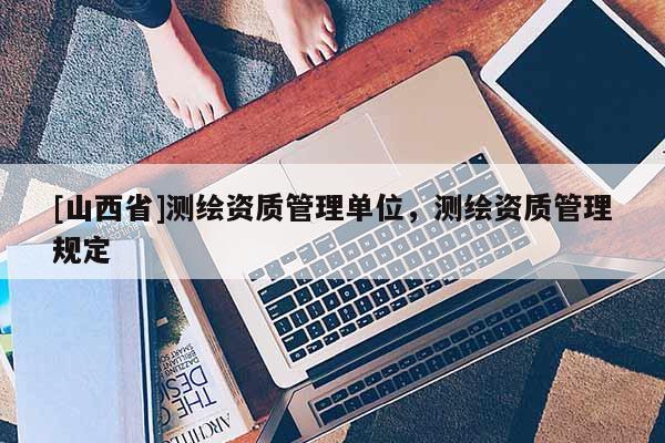 [山西省]测绘资质管理单位，测绘资质管理规定