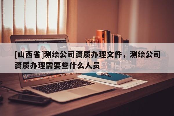 [山西省]测绘公司资质办理文件，测绘公司资质办理需要些什么人员