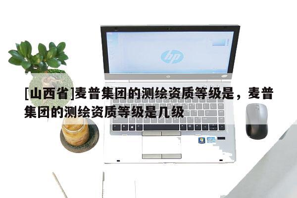 [山西省]麦普集团的测绘资质等级是，麦普集团的测绘资质等级是几级