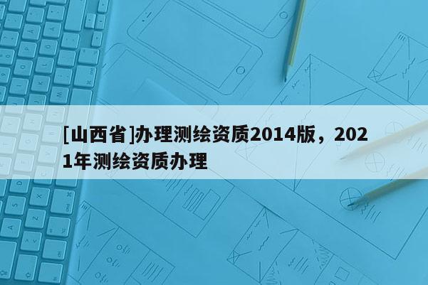 [山西省]办理测绘资质2014版，2021年测绘资质办理