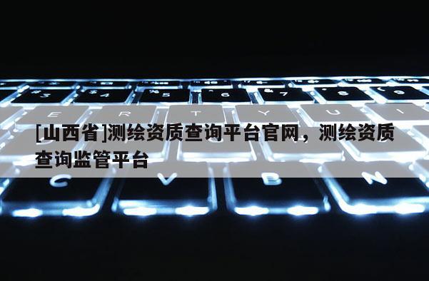 [山西省]测绘资质查询平台官网，测绘资质查询监管平台