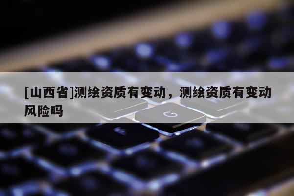 [山西省]测绘资质有变动，测绘资质有变动风险吗