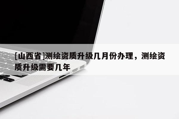 [山西省]测绘资质升级几月份办理，测绘资质升级需要几年