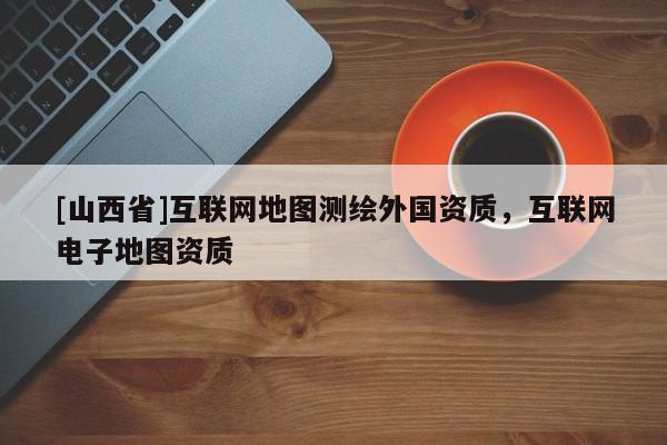 [山西省]互联网地图测绘外国资质，互联网电子地图资质