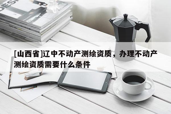 [山西省]辽中不动产测绘资质，办理不动产测绘资质需要什么条件
