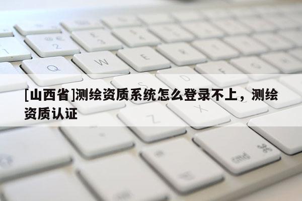 [山西省]测绘资质系统怎么登录不上，测绘资质认证