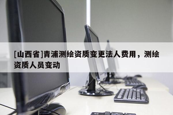 [山西省]青浦测绘资质变更法人费用，测绘资质人员变动