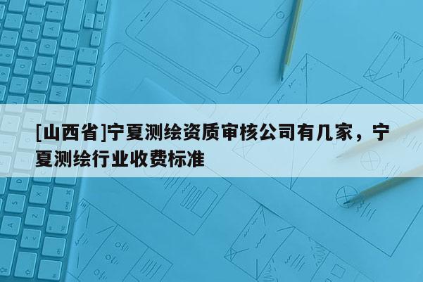[山西省]宁夏测绘资质审核公司有几家，宁夏测绘行业收费标准