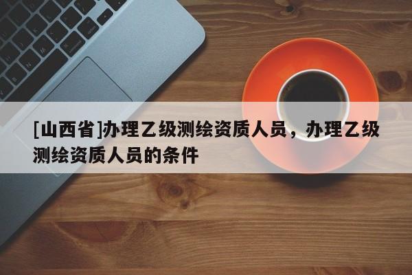 [山西省]办理乙级测绘资质人员，办理乙级测绘资质人员的条件
