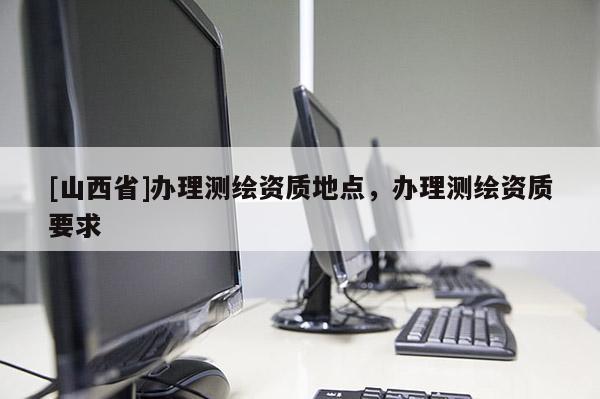[山西省]办理测绘资质地点，办理测绘资质要求