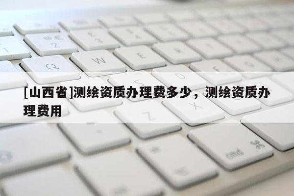 [山西省]测绘资质办理费多少，测绘资质办理费用