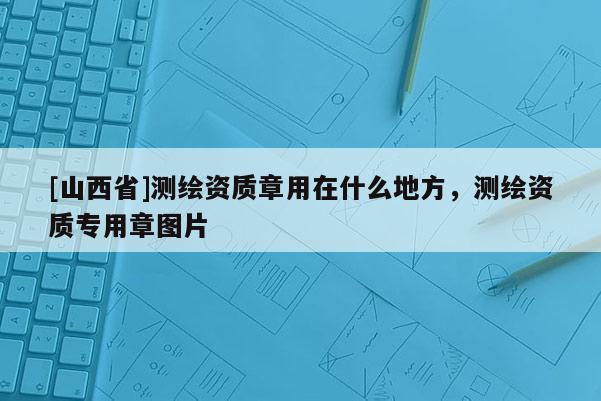 [山西省]测绘资质章用在什么地方，测绘资质专用章图片