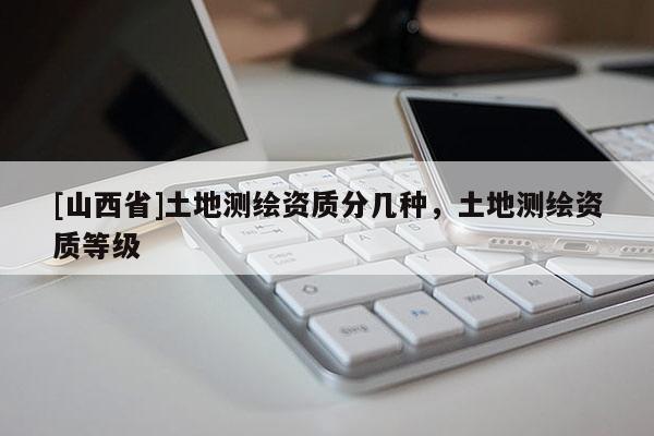 [山西省]土地测绘资质分几种，土地测绘资质等级