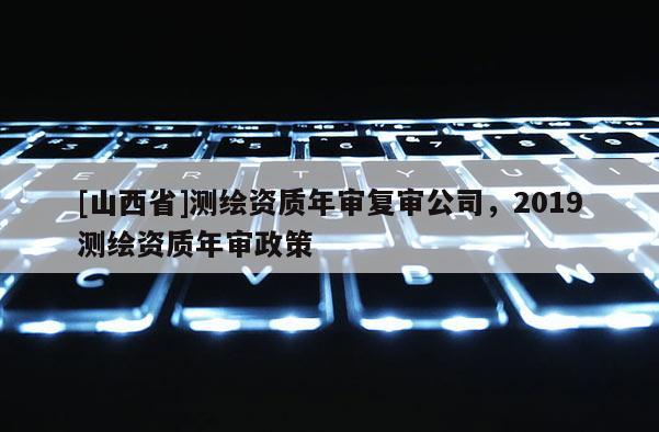 [山西省]测绘资质年审复审公司，2019测绘资质年审政策