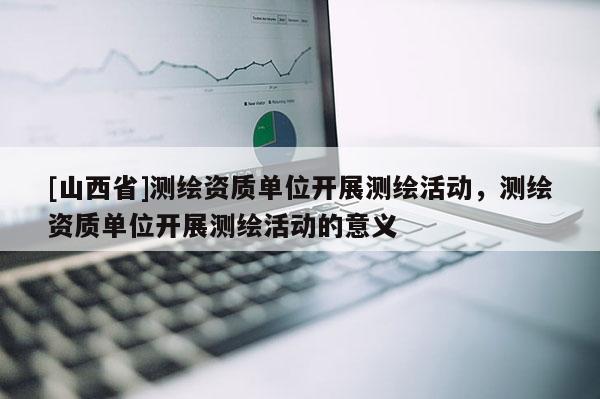 [山西省]测绘资质单位开展测绘活动，测绘资质单位开展测绘活动的意义