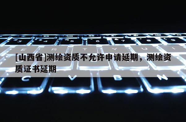 [山西省]测绘资质不允许申请延期，测绘资质证书延期
