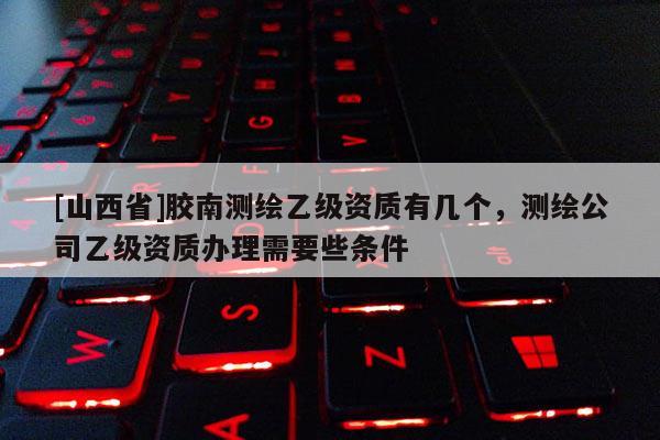 [山西省]胶南测绘乙级资质有几个，测绘公司乙级资质办理需要些条件