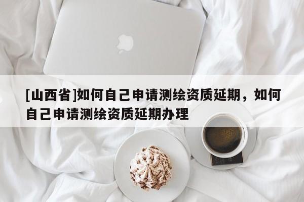 [山西省]如何自己申请测绘资质延期，如何自己申请测绘资质延期办理