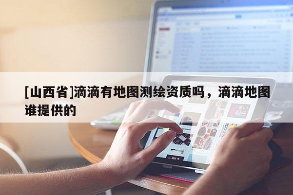 [山西省]滴滴有地图测绘资质吗，滴滴地图谁提供的