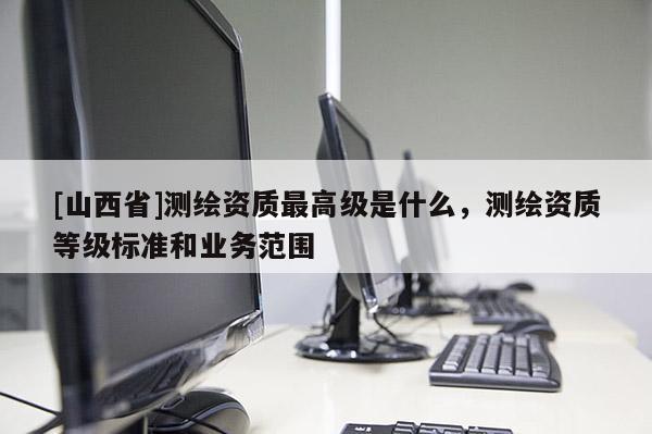 [山西省]测绘资质最高级是什么，测绘资质等级标准和业务范围
