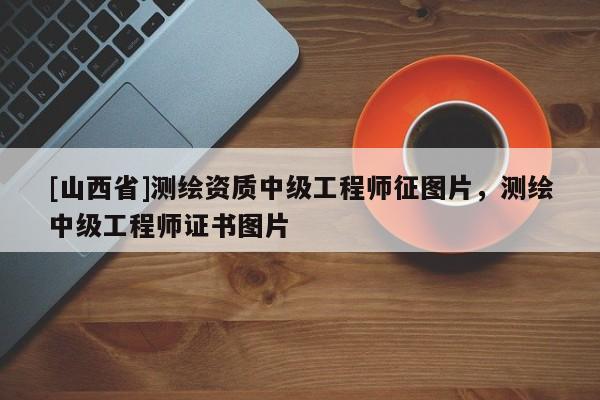 [山西省]测绘资质中级工程师征图片，测绘中级工程师证书图片
