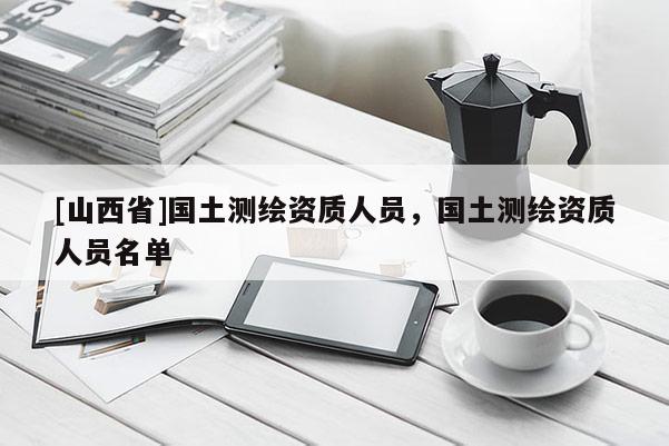 [山西省]国土测绘资质人员，国土测绘资质人员名单