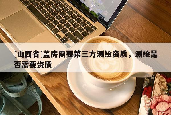 [山西省]盖房需要第三方测绘资质，测绘是否需要资质
