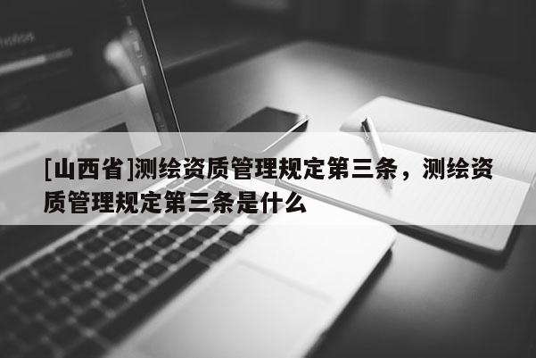 [山西省]测绘资质管理规定第三条，测绘资质管理规定第三条是什么