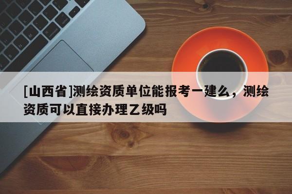 [山西省]测绘资质单位能报考一建么，测绘资质可以直接办理乙级吗