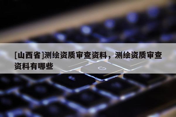 [山西省]测绘资质审查资料，测绘资质审查资料有哪些
