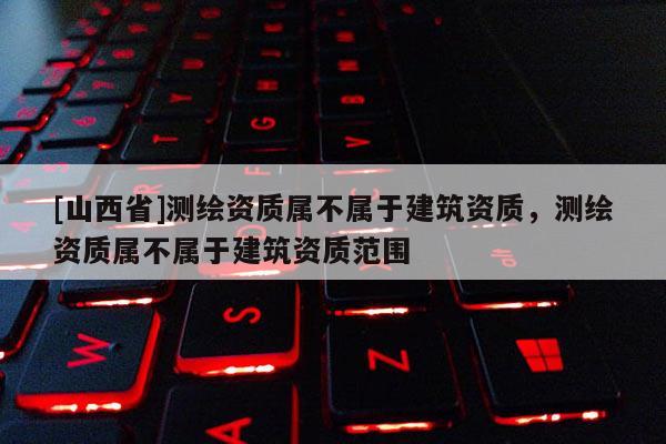 [山西省]测绘资质属不属于建筑资质，测绘资质属不属于建筑资质范围