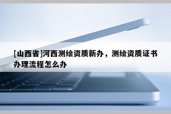 [山西省]河西测绘资质新办，测绘资质证书办理流程怎么办