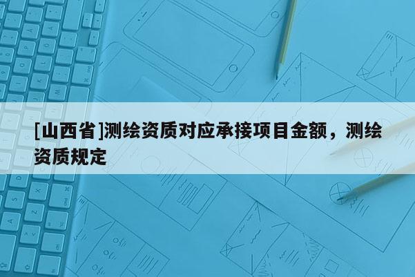 [山西省]测绘资质对应承接项目金额，测绘资质规定