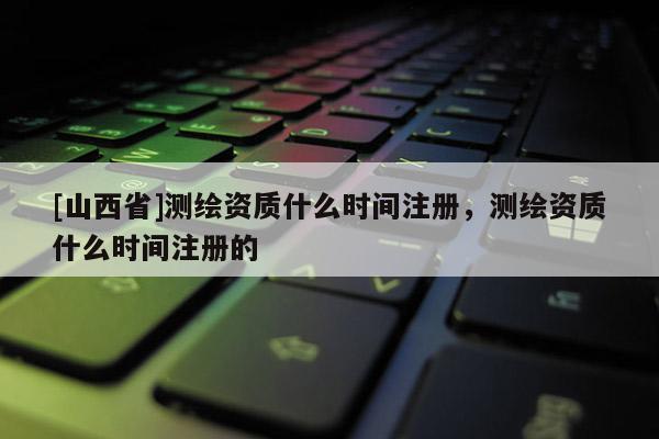 [山西省]测绘资质什么时间注册，测绘资质什么时间注册的