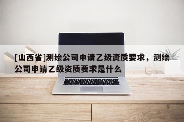 [山西省]测绘公司申请乙级资质要求，测绘公司申请乙级资质要求是什么