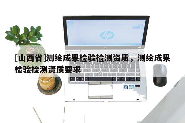 [山西省]测绘成果检验检测资质，测绘成果检验检测资质要求